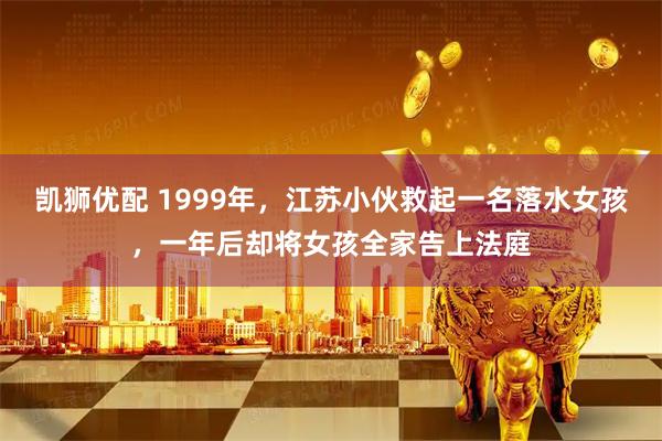 凯狮优配 1999年，江苏小伙救起一名落水女孩，一年后却将女孩全家告上法庭
