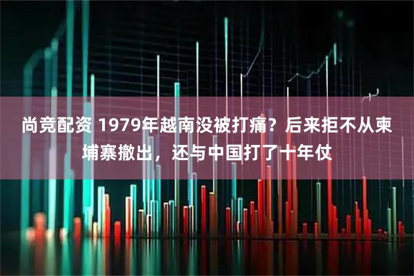 尚竞配资 1979年越南没被打痛？后来拒不从柬埔寨撤出，还与中国打了十年仗