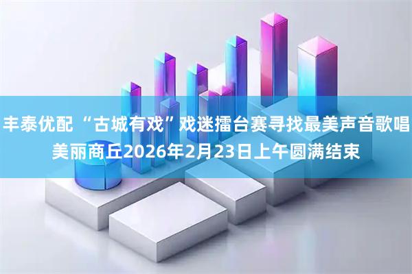 丰泰优配 “古城有戏”戏迷擂台赛寻找最美声音歌唱美丽商丘2026年2月23日上午圆满结束