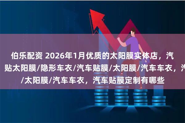 伯乐配资 2026年1月优质的太阳膜实体店，汽车贴膜好选择分析，贴太阳膜/隐形车衣/汽车贴膜/太阳膜/汽车车衣，汽车贴膜定制有哪些