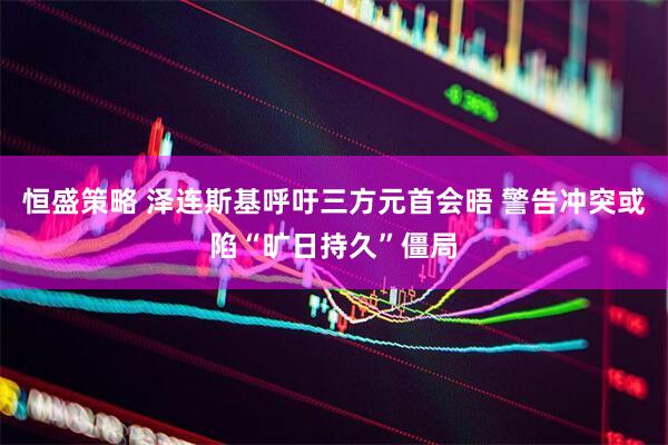 恒盛策略 泽连斯基呼吁三方元首会晤 警告冲突或陷“旷日持久”僵局