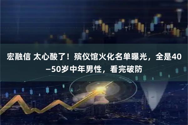 宏融信 太心酸了！殡仪馆火化名单曝光，全是40—50岁中年男性，看完破防