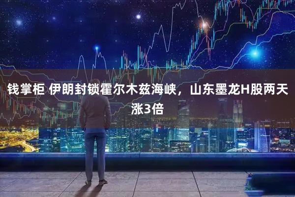 钱掌柜 伊朗封锁霍尔木兹海峡，山东墨龙H股两天涨3倍