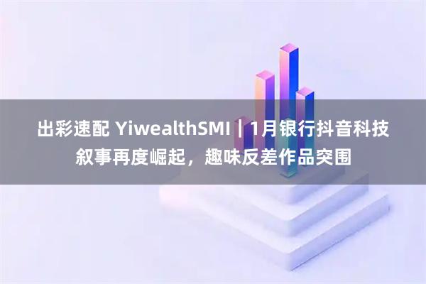 出彩速配 YiwealthSMI｜1月银行抖音科技叙事再度崛起，趣味反差作品突围