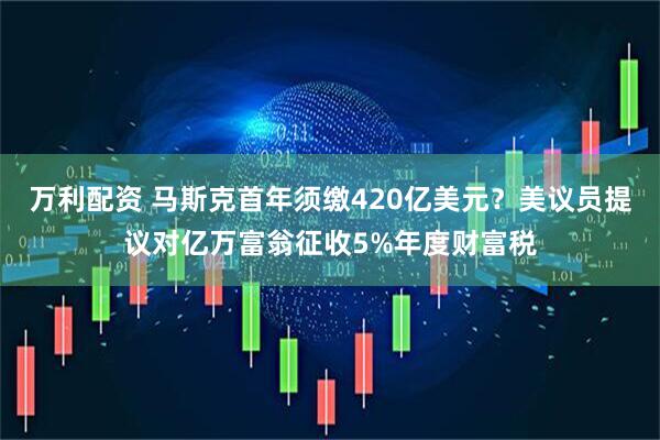 万利配资 马斯克首年须缴420亿美元?美议员提议对亿万富翁征收5%年度财富税