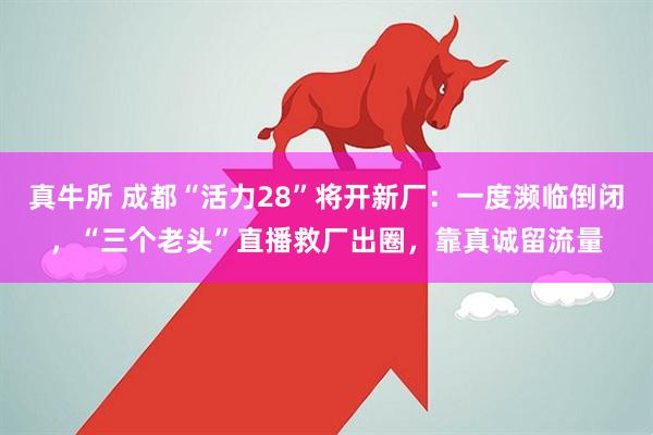 真牛所 成都“活力28”将开新厂：一度濒临倒闭，“三个老头”直播救厂出圈，靠真诚留流量