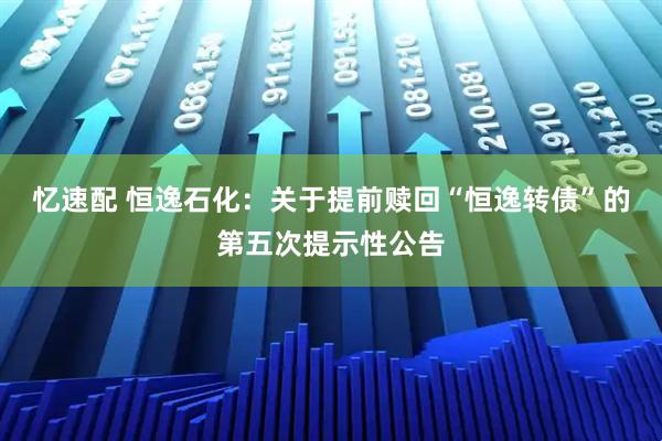 忆速配 恒逸石化：关于提前赎回“恒逸转债”的第五次提示性公告