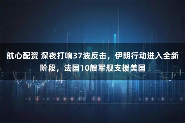 航心配资 深夜打响37波反击，伊朗行动进入全新阶段，法国10艘军舰支援美国