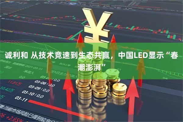 诚利和 从技术竞速到生态共赢,中国LED显示“春潮澎湃”