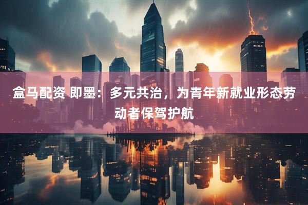 盒马配资 即墨：多元共治，为青年新就业形态劳动者保驾护航