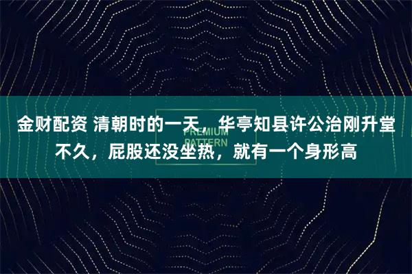 金财配资 清朝时的一天，华亭知县许公治刚升堂不久，屁股还没坐热，就有一个身形高
