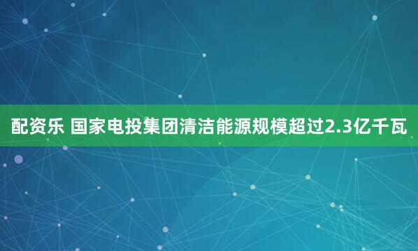 配资乐 国家电投集团清洁能源规模超过2.3亿千瓦