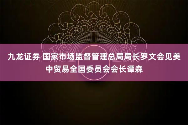九龙证券 国家市场监督管理总局局长罗文会见美中贸易全国委员会会长谭森