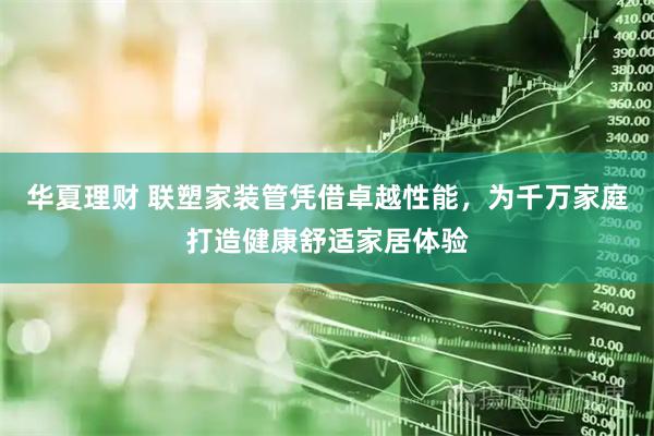 华夏理财 联塑家装管凭借卓越性能，为千万家庭打造健康舒适家居体验