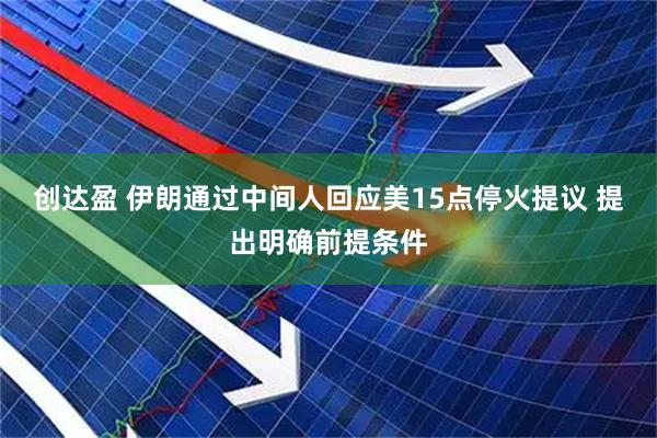 创达盈 伊朗通过中间人回应美15点停火提议 提出明确前提条件