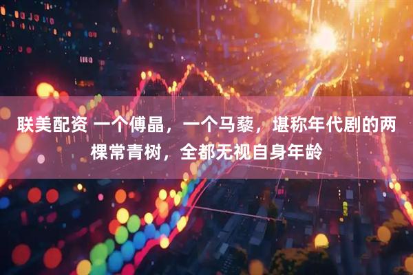 联美配资 一个傅晶，一个马藜，堪称年代剧的两棵常青树，全都无视自身年龄