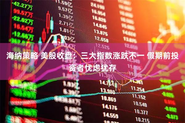 海纳策略 美股收盘:三大指数涨跌不一 假期前投资者忧虑犹存