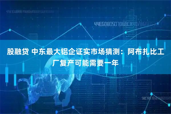 股融贷 中东最大铝企证实市场猜测：阿布扎比工厂复产可能需要一年