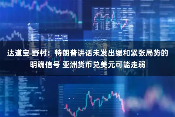 达道宝 野村：特朗普讲话未发出缓和紧张局势的明确信号 亚洲货币兑美元可能走弱