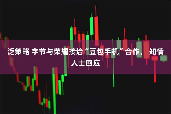 泛策略 字节与荣耀接洽“豆包手机”合作, 知情人士回应