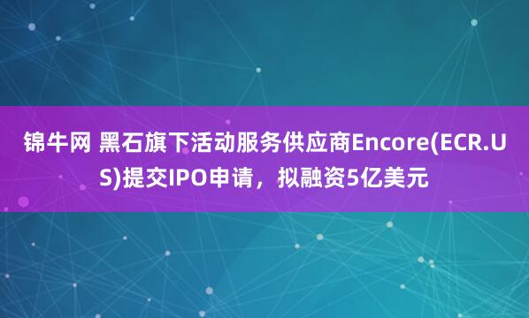 锦牛网 黑石旗下活动服务供应商Encore(ECR.US)提交IPO申请，拟融资5亿美元