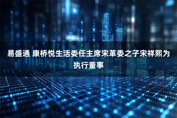 易盛通 康桥悦生活委任主席宋革委之子宋祥熙为执行董事