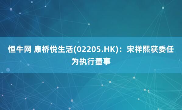 恒牛网 康桥悦生活(02205.HK)：宋祥熙获委任为执行董事