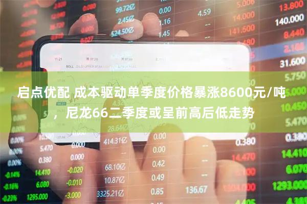 启点优配 成本驱动单季度价格暴涨8600元/吨 ，尼龙66二季度或呈前高后低走势