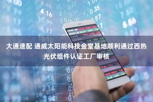 大通速配 通威太阳能科技金堂基地顺利通过西热光伏组件认证工厂审核