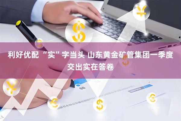 利好优配 “实”字当头 山东黄金矿管集团一季度交出实在答卷