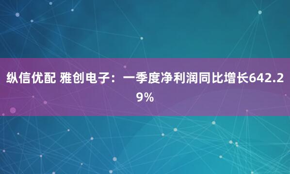 纵信优配 雅创电子：一季度净利润同比增长642.29%