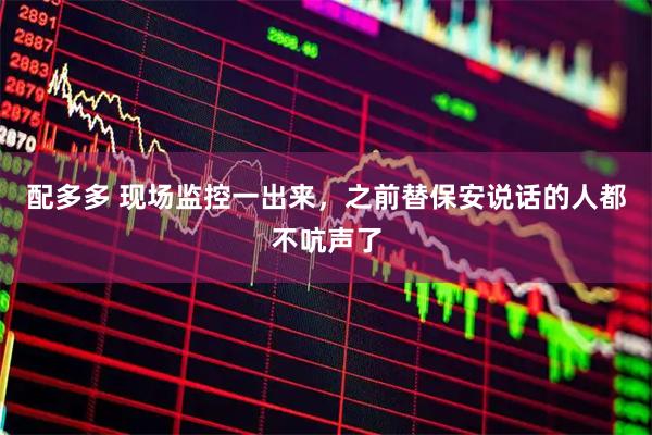 配多多 现场监控一出来，之前替保安说话的人都不吭声了