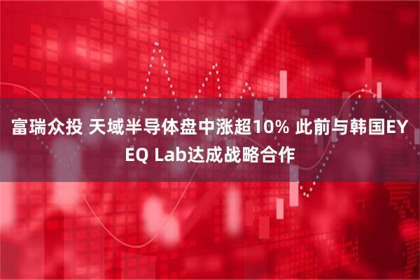 富瑞众投 天域半导体盘中涨超10% 此前与韩国EYEQ Lab达成战略合作