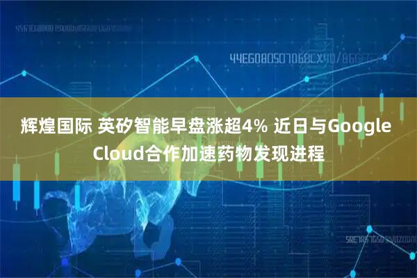 辉煌国际 英矽智能早盘涨超4% 近日与Google Cloud合作加速药物发现进程