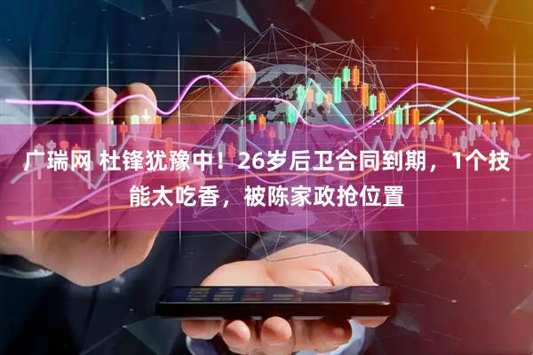 广瑞网 杜锋犹豫中！26岁后卫合同到期，1个技能太吃香，被陈家政抢位置