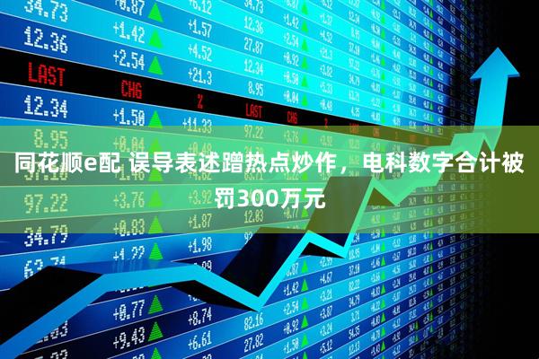同花顺e配 误导表述蹭热点炒作，电科数字合计被罚300万元