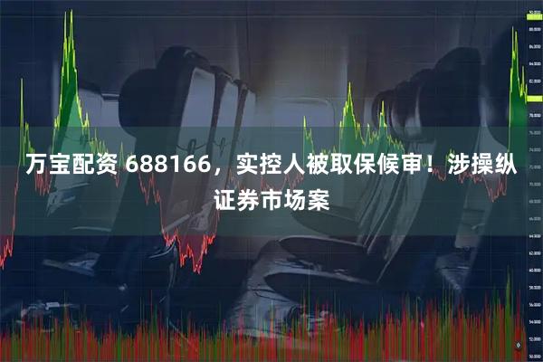 万宝配资 688166，实控人被取保候审！涉操纵证券市场案