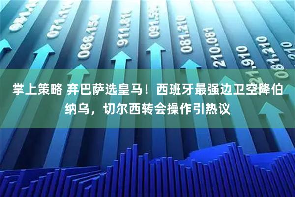 掌上策略 弃巴萨选皇马！西班牙最强边卫空降伯纳乌，切尔西转会操作引热议