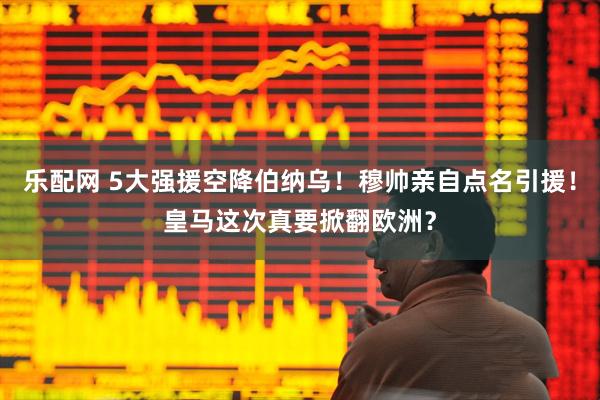 乐配网 5大强援空降伯纳乌！穆帅亲自点名引援！皇马这次真要掀翻欧洲？