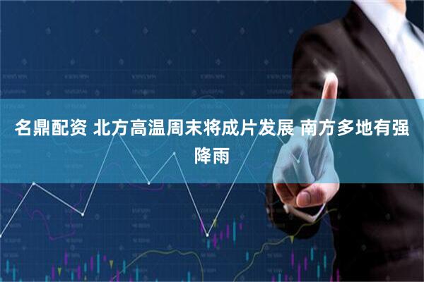 名鼎配资 北方高温周末将成片发展 南方多地有强降雨
