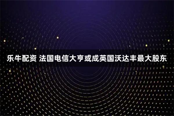 乐牛配资 法国电信大亨或成英国沃达丰最大股东