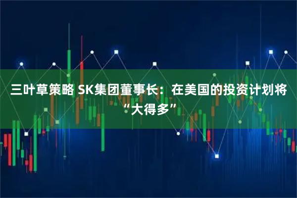 三叶草策略 SK集团董事长：在美国的投资计划将“大得多”