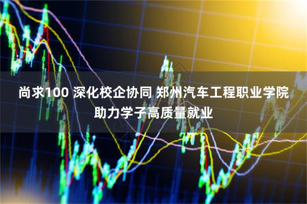尚求100 深化校企协同 郑州汽车工程职业学院助力学子高质量就业