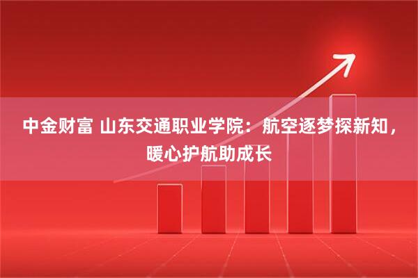 中金财富 山东交通职业学院：航空逐梦探新知，暖心护航助成长