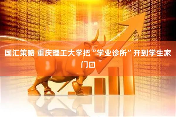 国汇策略 重庆理工大学把“学业诊所”开到学生家门口