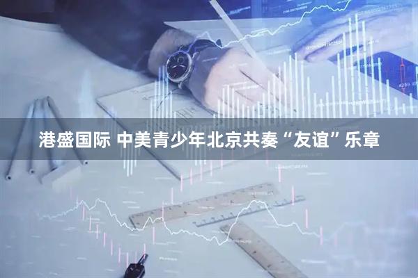 港盛国际 中美青少年北京共奏“友谊”乐章
